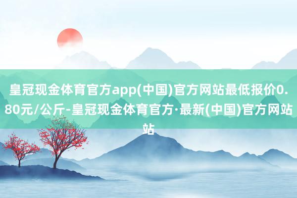 皇冠现金体育官方app(中国)官方网站最低报价0.80元/公斤-皇冠现金体育官方·最新(中国)官方网站