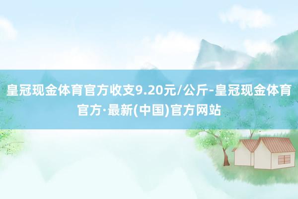 皇冠现金体育官方收支9.20元/公斤-皇冠现金体育官方·最新(中国)官方网站