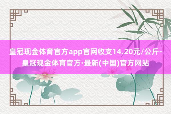 皇冠现金体育官方app官网收支14.20元/公斤-皇冠现金体育官方·最新(中国)官方网站