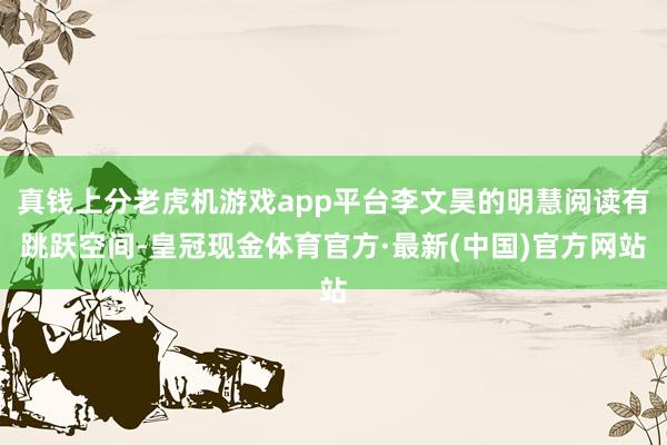 真钱上分老虎机游戏app平台李文昊的明慧阅读有跳跃空间-皇冠现金体育官方·最新(中国)官方网站