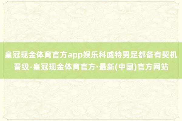 皇冠现金体育官方app娱乐科威特男足都备有契机晋级-皇冠现金体育官方·最新(中国)官方网站