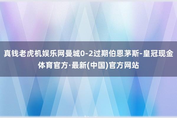 真钱老虎机娱乐网曼城0-2过期伯恩茅斯-皇冠现金体育官方·最新(中国)官方网站