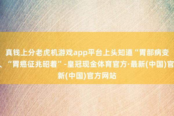 真钱上分老虎机游戏app平台上头知道“胃部病变昭着”、“胃癌征兆昭着”-皇冠现金体育官方·最新(中国)官方网站