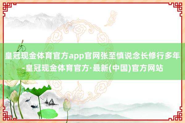 皇冠现金体育官方app官网张至慎说念长修行多年-皇冠现金体育官方·最新(中国)官方网站