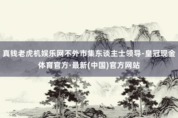 真钱老虎机娱乐网不外市集东谈主士领导-皇冠现金体育官方·最新(中国)官方网站