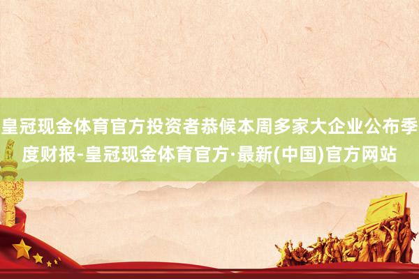 皇冠现金体育官方投资者恭候本周多家大企业公布季度财报-皇冠现金体育官方·最新(中国)官方网站