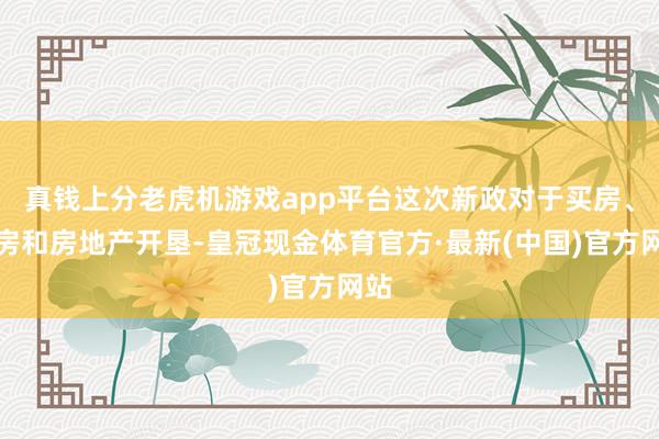 真钱上分老虎机游戏app平台这次新政对于买房、卖房和房地产开垦-皇冠现金体育官方·最新(中国)官方网站