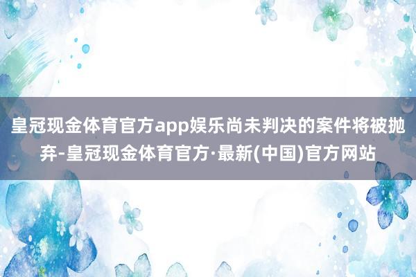 皇冠现金体育官方app娱乐尚未判决的案件将被抛弃-皇冠现金体育官方·最新(中国)官方网站