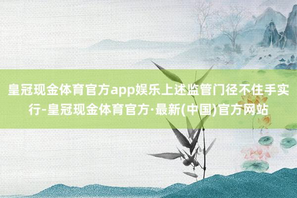 皇冠现金体育官方app娱乐上述监管门径不住手实行-皇冠现金体育官方·最新(中国)官方网站