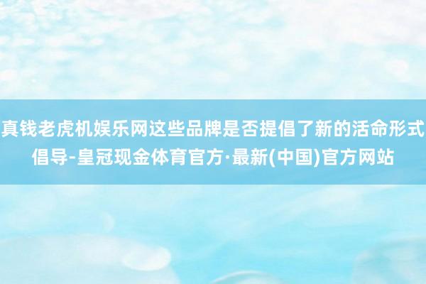 真钱老虎机娱乐网这些品牌是否提倡了新的活命形式倡导-皇冠现金体育官方·最新(中国)官方网站