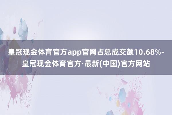 皇冠现金体育官方app官网占总成交额10.68%-皇冠现金体育官方·最新(中国)官方网站