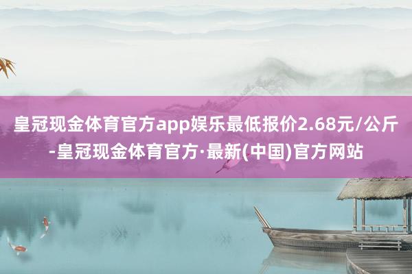 皇冠现金体育官方app娱乐最低报价2.68元/公斤-皇冠现金体育官方·最新(中国)官方网站