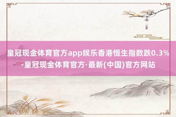 皇冠现金体育官方app娱乐香港恒生指数跌0.3%-皇冠现金体育官方·最新(中国)官方网站