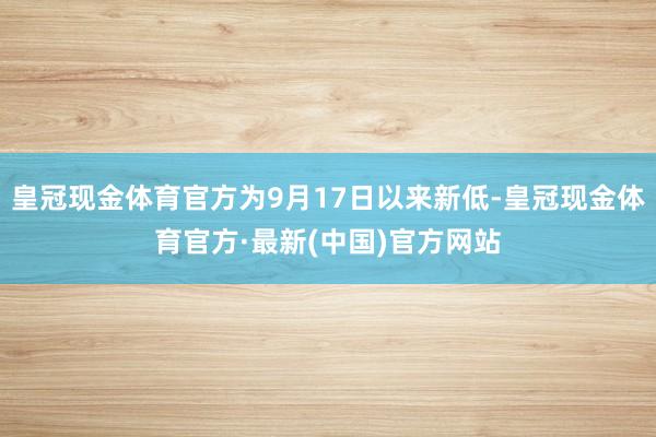 皇冠现金体育官方为9月17日以来新低-皇冠现金体育官方·最新(中国)官方网站