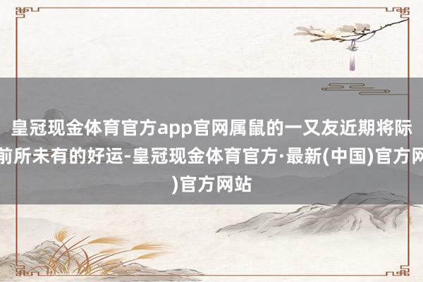 皇冠现金体育官方app官网属鼠的一又友近期将际遇前所未有的好运-皇冠现金体育官方·最新(中国)官方网站