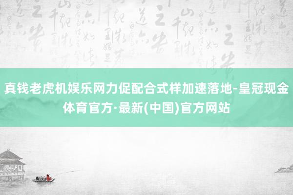 真钱老虎机娱乐网力促配合式样加速落地-皇冠现金体育官方·最新(中国)官方网站