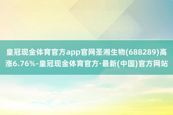 皇冠现金体育官方app官网圣湘生物(688289)高涨6.76%-皇冠现金体育官方·最新(中国)官方网站