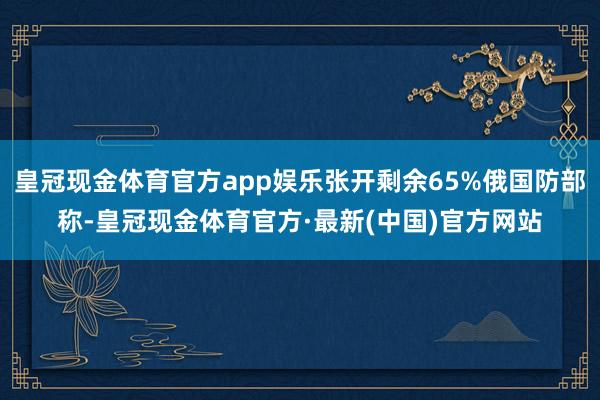 皇冠现金体育官方app娱乐张开剩余65%俄国防部称-皇冠现金体育官方·最新(中国)官方网站