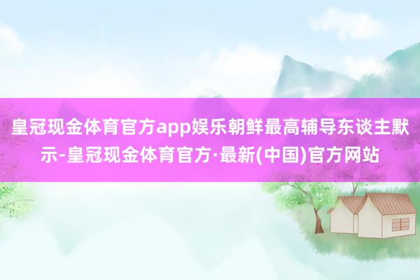 皇冠现金体育官方app娱乐朝鲜最高辅导东谈主默示-皇冠现金体育官方·最新(中国)官方网站