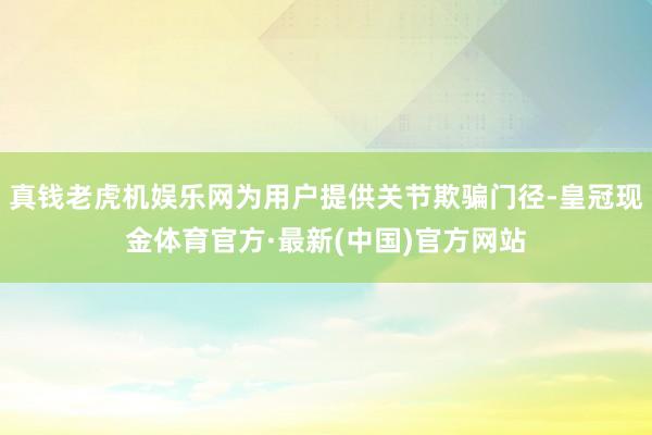 真钱老虎机娱乐网为用户提供关节欺骗门径-皇冠现金体育官方·最新(中国)官方网站