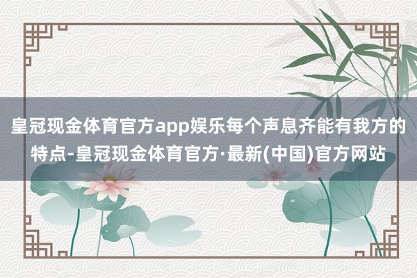 皇冠现金体育官方app娱乐每个声息齐能有我方的特点-皇冠现金体育官方·最新(中国)官方网站