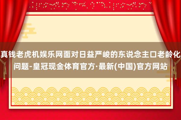 真钱老虎机娱乐网面对日益严峻的东说念主口老龄化问题-皇冠现金体育官方·最新(中国)官方网站