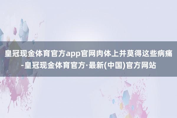 皇冠现金体育官方app官网肉体上并莫得这些病痛-皇冠现金体育官方·最新(中国)官方网站