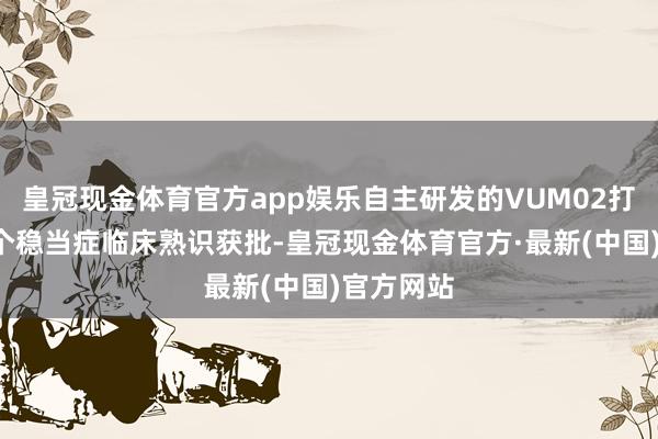 皇冠现金体育官方app娱乐自主研发的VUM02打针液有8个稳当症临床熟识获批-皇冠现金体育官方·最新(中国)官方网站