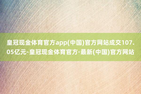 皇冠现金体育官方app(中国)官方网站成交107.05亿元-皇冠现金体育官方·最新(中国)官方网站