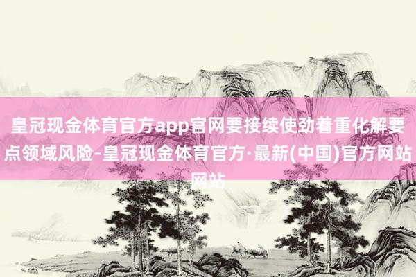 皇冠现金体育官方app官网要接续使劲着重化解要点领域风险-皇冠现金体育官方·最新(中国)官方网站