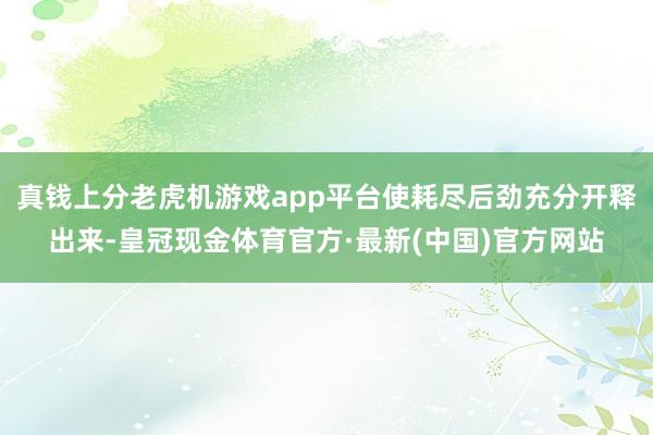 真钱上分老虎机游戏app平台使耗尽后劲充分开释出来-皇冠现金体育官方·最新(中国)官方网站