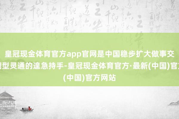 皇冠现金体育官方app官网是中国稳步扩大做事交易轨制型灵通的遑急持手-皇冠现金体育官方·最新(中国)官方网站