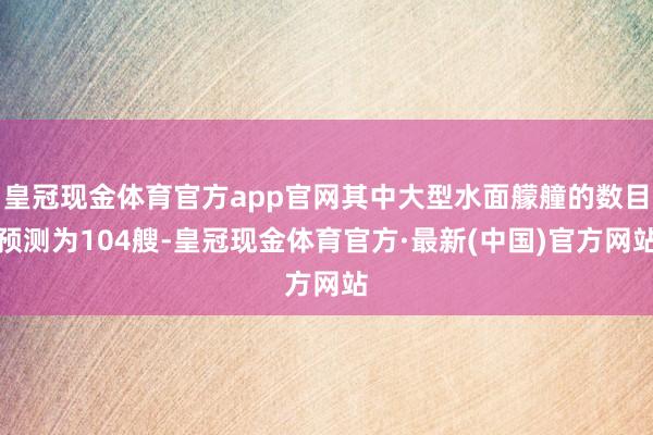 皇冠现金体育官方app官网其中大型水面艨艟的数目预测为104艘-皇冠现金体育官方·最新(中国)官方网站