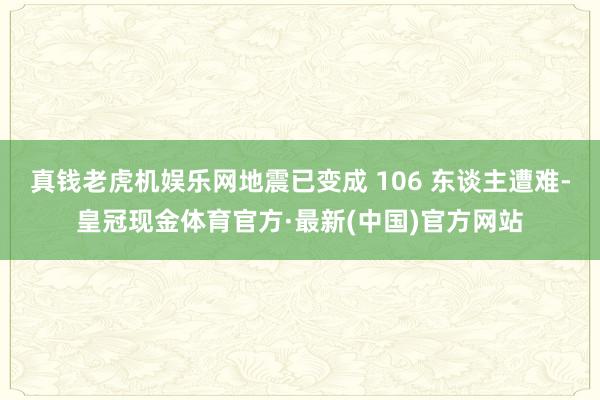 真钱老虎机娱乐网地震已变成 106 东谈主遭难-皇冠现金体育官方·最新(中国)官方网站