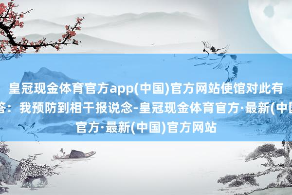 皇冠现金体育官方app(中国)官方网站使馆对此有何回话？  答：我预防到相干报说念-皇冠现金体育官方·最新(中国)官方网站