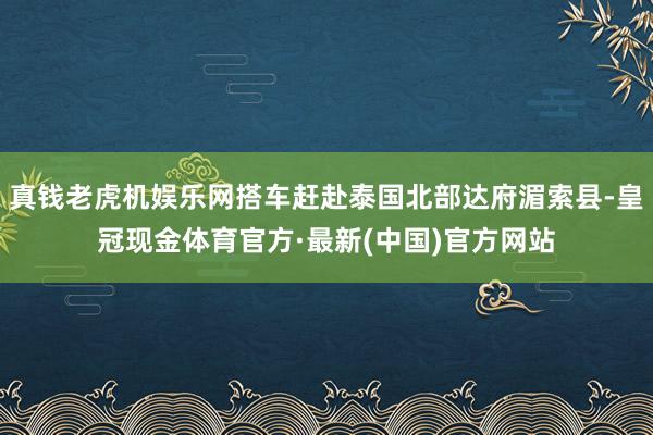 真钱老虎机娱乐网搭车赶赴泰国北部达府湄索县-皇冠现金体育官方·最新(中国)官方网站