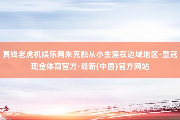 真钱老虎机娱乐网朱克融从小生涯在边域地区-皇冠现金体育官方·最新(中国)官方网站