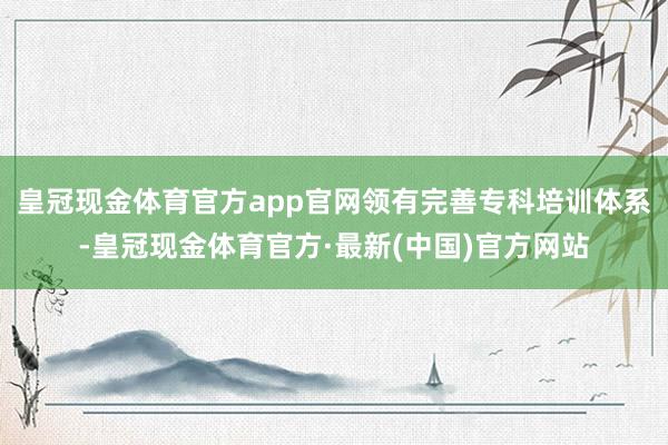 皇冠现金体育官方app官网领有完善专科培训体系-皇冠现金体育官方·最新(中国)官方网站