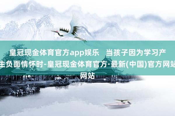 皇冠现金体育官方app娱乐   当孩子因为学习产生负面情怀时-皇冠现金体育官方·最新(中国)官方网站