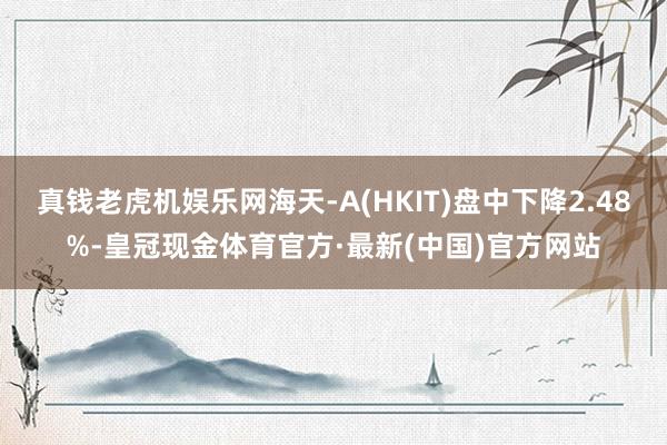 真钱老虎机娱乐网海天-A(HKIT)盘中下降2.48%-皇冠现金体育官方·最新(中国)官方网站