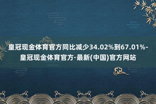 皇冠现金体育官方同比减少34.02%到67.01%-皇冠现金体育官方·最新(中国)官方网站