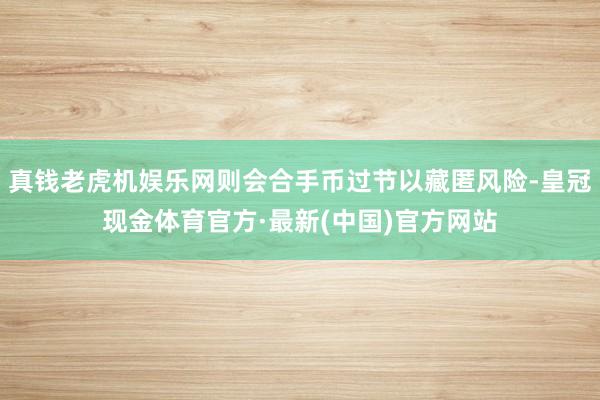 真钱老虎机娱乐网则会合手币过节以藏匿风险-皇冠现金体育官方·最新(中国)官方网站