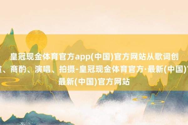 皇冠现金体育官方app(中国)官方网站从歌词创作到导演、商酌、演唱、拍摄-皇冠现金体育官方·最新(中国)官方网站