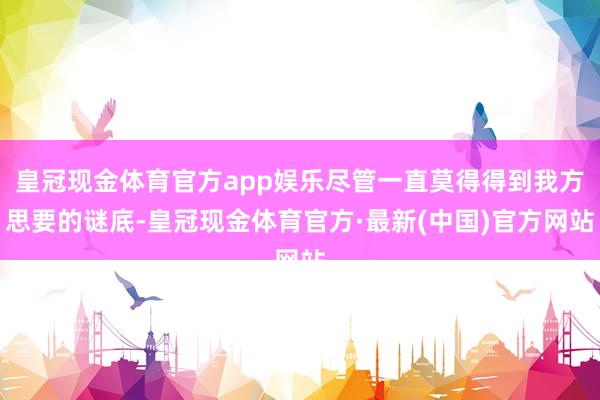 皇冠现金体育官方app娱乐尽管一直莫得得到我方思要的谜底-皇冠现金体育官方·最新(中国)官方网站